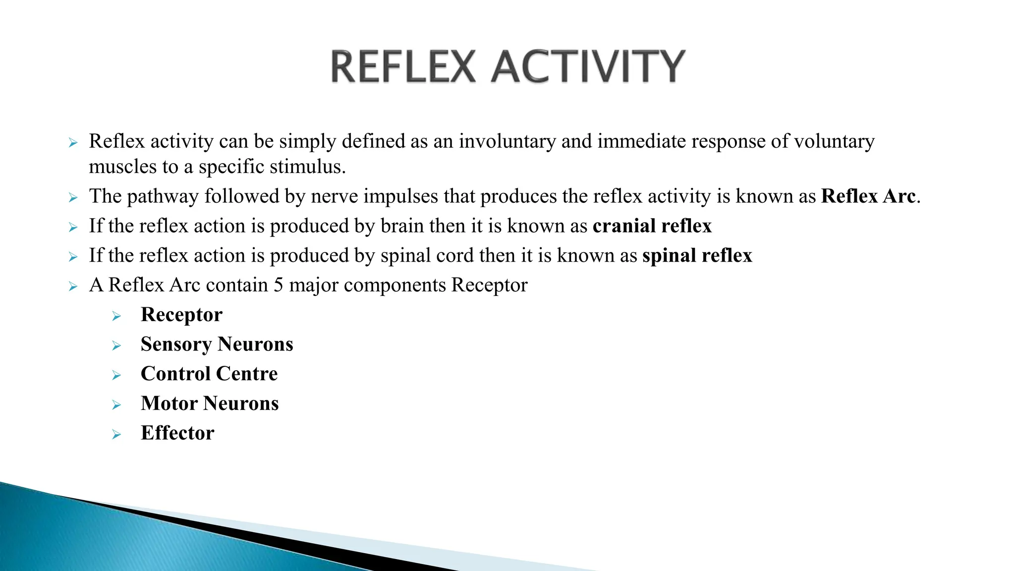  Reflex activity can be simply defined as an involuntary and immediate response of voluntary
muscles to a specific stimulus.
 The pathway followed by nerve impulses that produces the reflex activity is known as Reflex Arc.
 If the reflex action is produced by brain then it is known as cranial reflex
 If the reflex action is produced by spinal cord then it is known as spinal reflex
 A Reflex Arc contain 5 major components Receptor
 Receptor
 Sensory Neurons
 Control Centre
 Motor Neurons
 Effector
 