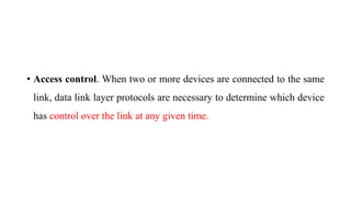 • Access control. When two or more devices are connected to the same
link, data link layer protocols are necessary to determine which device
has control over the link at any given time.
 