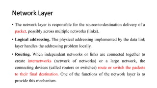 Network Layer
• The network layer is responsible for the source-to-destination delivery of a
packet, possibly across multiple networks (links).
• Logical addressing. The physical addressing implemented by the data link
layer handles the addressing problem locally.
• Routing. When independent networks or links are connected together to
create internetworks (network of networks) or a large network, the
connecting devices (called routers or switches) route or switch the packets
to their final destination. One of the functions of the network layer is to
provide this mechanism.
 