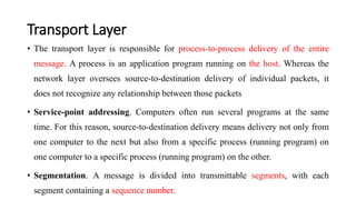 Transport Layer
• The transport layer is responsible for process-to-process delivery of the entire
message. A process is an application program running on the host. Whereas the
network layer oversees source-to-destination delivery of individual packets, it
does not recognize any relationship between those packets
• Service-point addressing. Computers often run several programs at the same
time. For this reason, source-to-destination delivery means delivery not only from
one computer to the next but also from a specific process (running program) on
one computer to a specific process (running program) on the other.
• Segmentation. A message is divided into transmittable segments, with each
segment containing a sequence number.
 