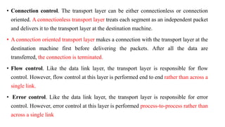 • Connection control. The transport layer can be either connectionless or connection
oriented. A connectionless transport layer treats each segment as an independent packet
and delivers it to the transport layer at the destination machine.
• A connection oriented transport layer makes a connection with the transport layer at the
destination machine first before delivering the packets. After all the data are
transferred, the connection is terminated.
• Flow control. Like the data link layer, the transport layer is responsible for flow
control. However, flow control at this layer is performed end to end rather than across a
single link.
• Error control. Like the data link layer, the transport layer is responsible for error
control. However, error control at this layer is performed process-to-process rather than
across a single link
 