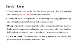 Session Layer
• The services provided by the first four layers (physical, data link, network
and transport) are not sufficient for some processes.
• The session layer is responsible for establishing, managing, synchronizing
and terminating sessions between end-user application
• Dialog control. The session layer allows two systems to enter into a dialog.
It allows the communication between two processes to take place in either
half duplex (one way at a time) or full-duplex (two ways at a time) mode.
• Synchronization. The session layer allows a process to add checkpoints
(synchronization points) into a stream of data
 