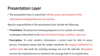 Presentation Layer
• The presentation layer is concerned with the syntax and semantics of the
information exchanged between two systems.
Specific responsibilities of the presentation layer include the following:
• Translation. The processes (running programs) in two systems are usually
exchanging information in the form of character strings, numbers, and so on.
• Encryption. To carry sensitive information a system must be able to assure
privacy. Encryption means that the sender transforms the original information to
another form and sends the resulting message out over the network. Decryption
reverses the original process to transform the message back to its original form.
 