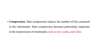 • Compression. Data compression reduces the number of bits contained
in the information. Data compression becomes particularly important
in the transmission of multimedia such as text, audio, and video
 