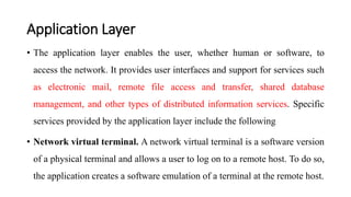Application Layer
• The application layer enables the user, whether human or software, to
access the network. It provides user interfaces and support for services such
as electronic mail, remote file access and transfer, shared database
management, and other types of distributed information services. Specific
services provided by the application layer include the following
• Network virtual terminal. A network virtual terminal is a software version
of a physical terminal and allows a user to log on to a remote host. To do so,
the application creates a software emulation of a terminal at the remote host.
 