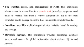 • File transfer, access, and management (FTAM). This application
allows a user to access files in a remote host (to make changes or read
data), to retrieve files from a remote computer for use in the local
computer, and to manage or control files in a remote computer locally.
• E-mail services. This application provides the basis for e-mail forwarding
and storage.
• Directory services. This application provides distributed database
sources and access for global information about various objects and
services.
 