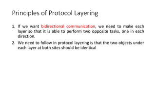 Principles of Protocol Layering
1. If we want bidirectional communication, we need to make each
layer so that it is able to perform two opposite tasks, one in each
direction.
2. We need to follow in protocol layering is that the two objects under
each layer at both sites should be identical
 