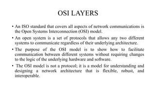 OSI LAYERS
• An ISO standard that covers all aspects of network communications is
the Open Systems Interconnection (OSI) model.
• An open system is a set of protocols that allows any two different
systems to communicate regardless of their underlying architecture.
• The purpose of the OSI model is to show how to facilitate
communication between different systems without requiring changes
to the logic of the underlying hardware and software.
• The OSI model is not a protocol; it is a model for understanding and
designing a network architecture that is flexible, robust, and
interoperable.
 