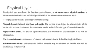 Physical Layer
The physical layer coordinates the functions required to carry a bit stream over a physical medium. It
deals with the mechanical and electrical specifications of the interface and transmission media.
• The physical layer is also concerned with the following:
Physical characteristics of interfaces and media. The physical layer defines the characteristics of the
interface between the devices and the transmission media. It also defines the type of transmission media
Representation of bits. The physical layer data consists of a stream of bits (sequence of 0s or 1s) with no
interpretation.
The transmission rate—the number of bits sent each second—is also defined by the physical layer.
Synchronization of bits. The sender and receiver must not only use the same bit rate but must also be
synchronized at the bit level
 