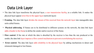 Data Link Layer
• The data link layer transforms the physical layer, a raw transmission facility, to a reliable link. It makes the
physical layer appear error-free to the upper layer (network layer)
• Framing. The data link layer divides the stream of bits received from the network layer into manageable data
units called frames.
• Physical addressing. If frames are to be distributed to different systems on the network, the data link layer
adds a header to the frame to define the sender and/or receiver of the frame.
• Flow control. If the rate at which the data is absorbed by the receiver is less than the rate produced at the
sender, the data link layer imposes a flow control mechanism to prevent overwhelming the receiver.
• Error control. The data link layer adds reliability to the physical layer by adding mechanisms to detect and
retransmit damaged or lost frames.
 