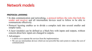 Network models
PROTOCOL LAYERING
• In data communication and networking, a protocol defines the rules that both the
sender and receiver and all intermediate devices need to follow to be able to
communicate effectively.
• Protocol layering enables us to divide a complex task into several smaller and
simpler tasks.
• A layer (module) can be defined as a black box with inputs and outputs, without
concern about how inputs are changed to outputs.
• Advantages:
• it allows us to separate the services from the implementation.
• We can use intermediate devices which are not powerful like end system to reduce the cost of
communication
 