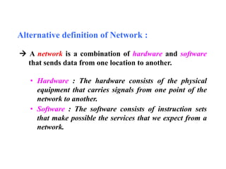 Alternative definition of Network : 
 A network is a combination of hardware and software 
that sends data from one location to another. 
• Hardware : The hardware consists of the physical 
equipment that carries signals from one point of the 
network to another. 
• Software : The software consists of instruction sets 
that make possible the services that we expect from a 
network. 
 