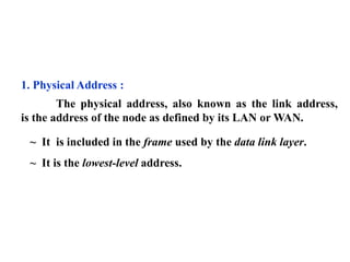 1. Physical Address : 
The physical address, also known as the link address, 
is the address of the node as defined by its LAN orWAN. 
~ It is included in the frame used by the data link layer. 
~ It is the lowest-level address. 
 