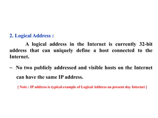 2. Logical Address : 
A logical address in the Internet is currently 32-bit 
address that can uniquely define a host connected to the 
Internet. 
~ No two publicly addressed and visible hosts on the Internet 
can have the same IP address. 
[ Note : IP address is typical example of Logical Address on present day Internet ] 
 