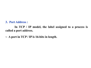 3. Port Address : 
In TCP / IP model, the label assigned to a process is 
called a port address. 
~ A port in TCP / IP is 16-bits in length. 
 
