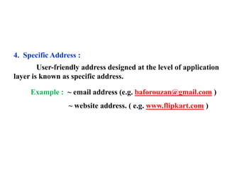 4. Specific Address : 
User-friendly address designed at the level of application 
layer is known as specific address. 
Example : ~ email address (e.g. baforouzan@gmail.com ) 
~ website address. ( e.g. www.flipkart.com ) 

