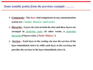 Some notable points from the previous example . . . . . . 
 Components - The three vital components in any communication 
system are : Sender, Receiver and Carrier 
 Hierarchy - Layers do exist on both the sites and these layers are 
arranged in particular order. In other words, a particular 
hierarchy of layers exists. [ Order Matters ! ] 
 Services – Each layer at the sending site uses the services of the 
layer immediately below it; while each layer at the receiving site 
provides the services to the layer immediately above it. 
 