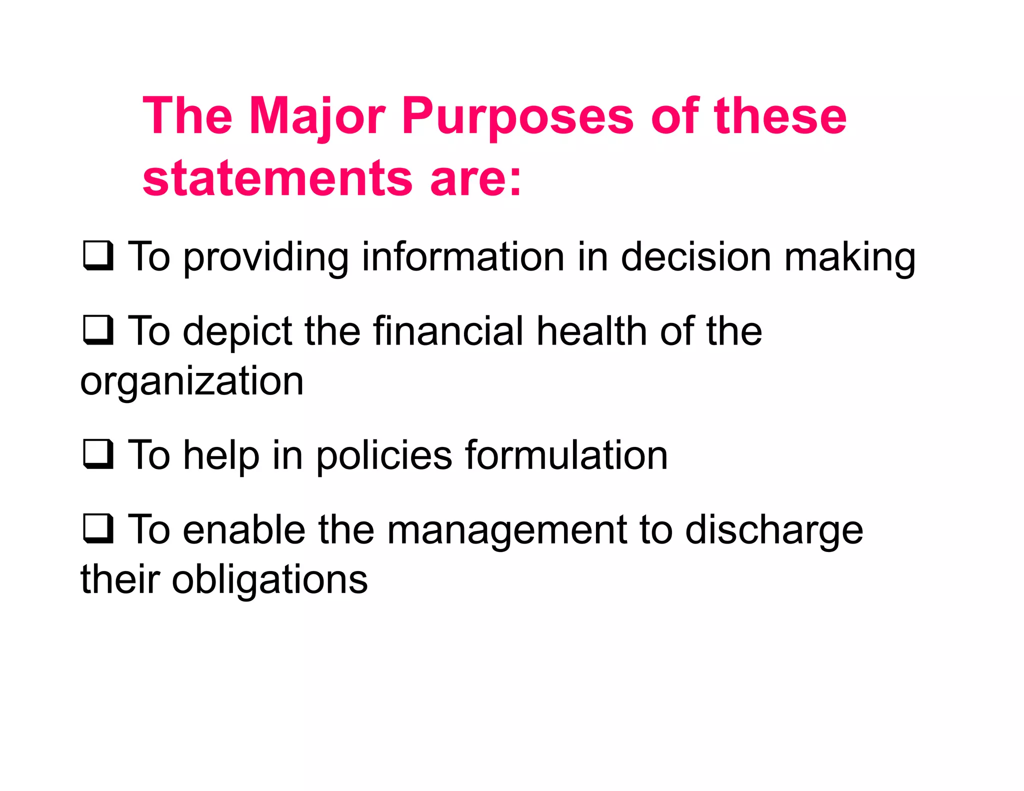 The Major Purposes of these
   statements are:
  To providing information in decision making
  To depict the financial health of the
organization
  To help in policies formulation
   To enable the management to discharge
their obligations
 
