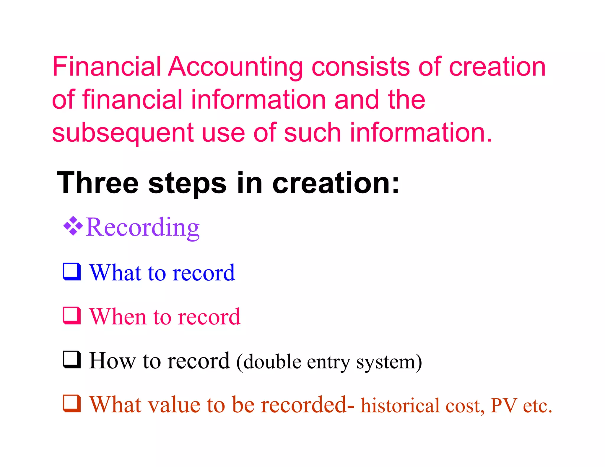 Financial Accounting consists of creation
of financial information and the
subsequent use of such information.
Three steps in creation:
  Recording
   What to record
   When to record
   How to record (double entry system)
   What value to be recorded- historical cost, PV etc.
 