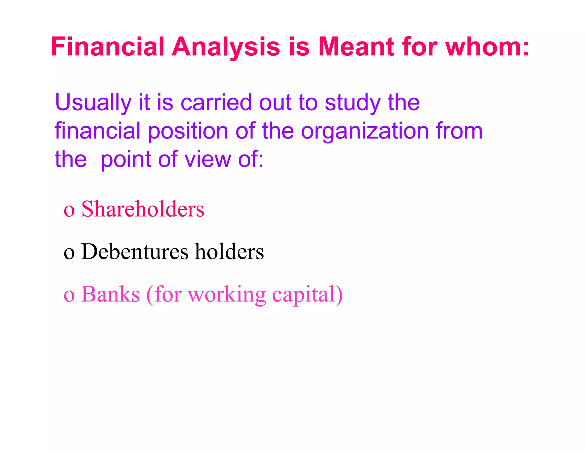 Financial Analysis is Meant for whom:

Usually it is carried out to study the
financial position of the organization from
the point of view of:

 o Shareholders
 o Debentures holders
 o Banks (for working capital)
 