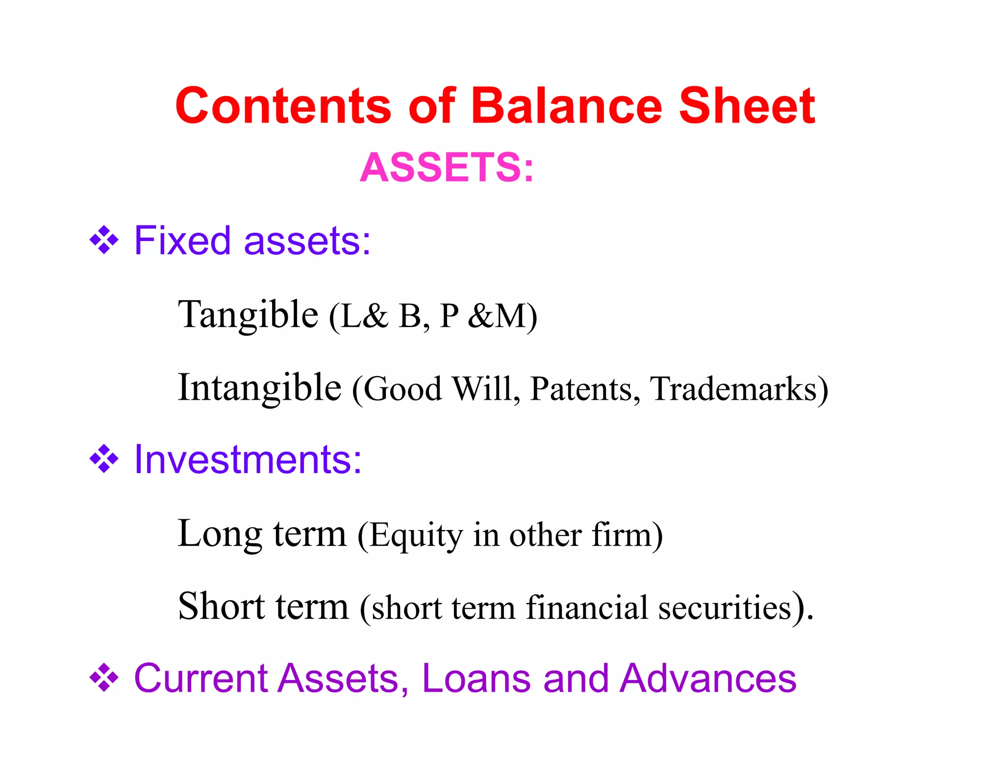 Contents of Balance Sheet
              ASSETS:
Fixed assets:
  Tangible (L& B, P &M)
  Intangible (Good Will, Patents, Trademarks)
Investments:
  Long term (Equity in other firm)
  Short term (short term financial securities).
Current Assets, Loans and Advances
 