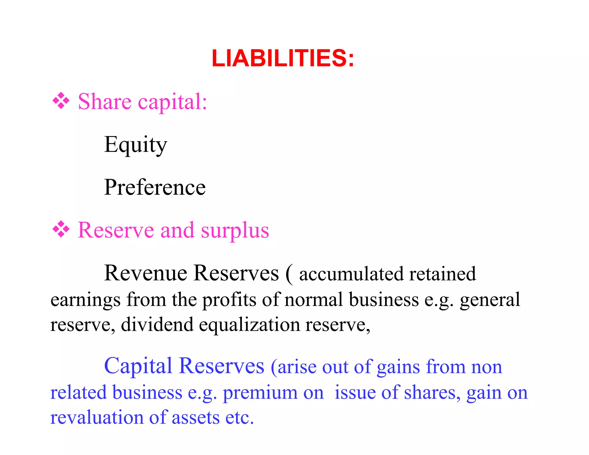 LIABILITIES:
   Share capital:
      Equity
      Preference
   Reserve and surplus
      Revenue Reserves ( accumulated retained
earnings from the profits of normal business e.g. general
reserve, dividend equalization reserve,

      Capital Reserves (arise out of gains from non
related business e.g. premium on issue of shares, gain on
revaluation of assets etc.
 