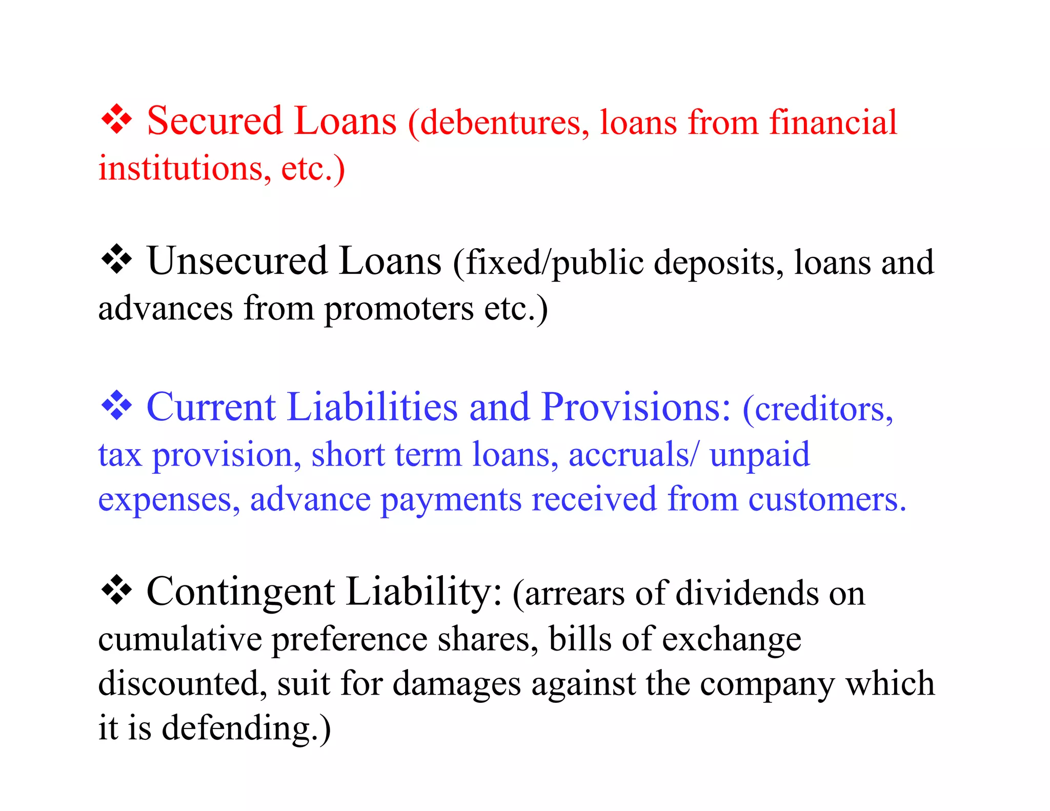 Secured Loans (debentures, loans from financial
institutions, etc.)

   Unsecured Loans (fixed/public deposits, loans and
advances from promoters etc.)

   Current Liabilities and Provisions: (creditors,
tax provision, short term loans, accruals/ unpaid
expenses, advance payments received from customers.

   Contingent Liability: (arrears of dividends on
cumulative preference shares, bills of exchange
discounted, suit for damages against the company which
it is defending.)
 