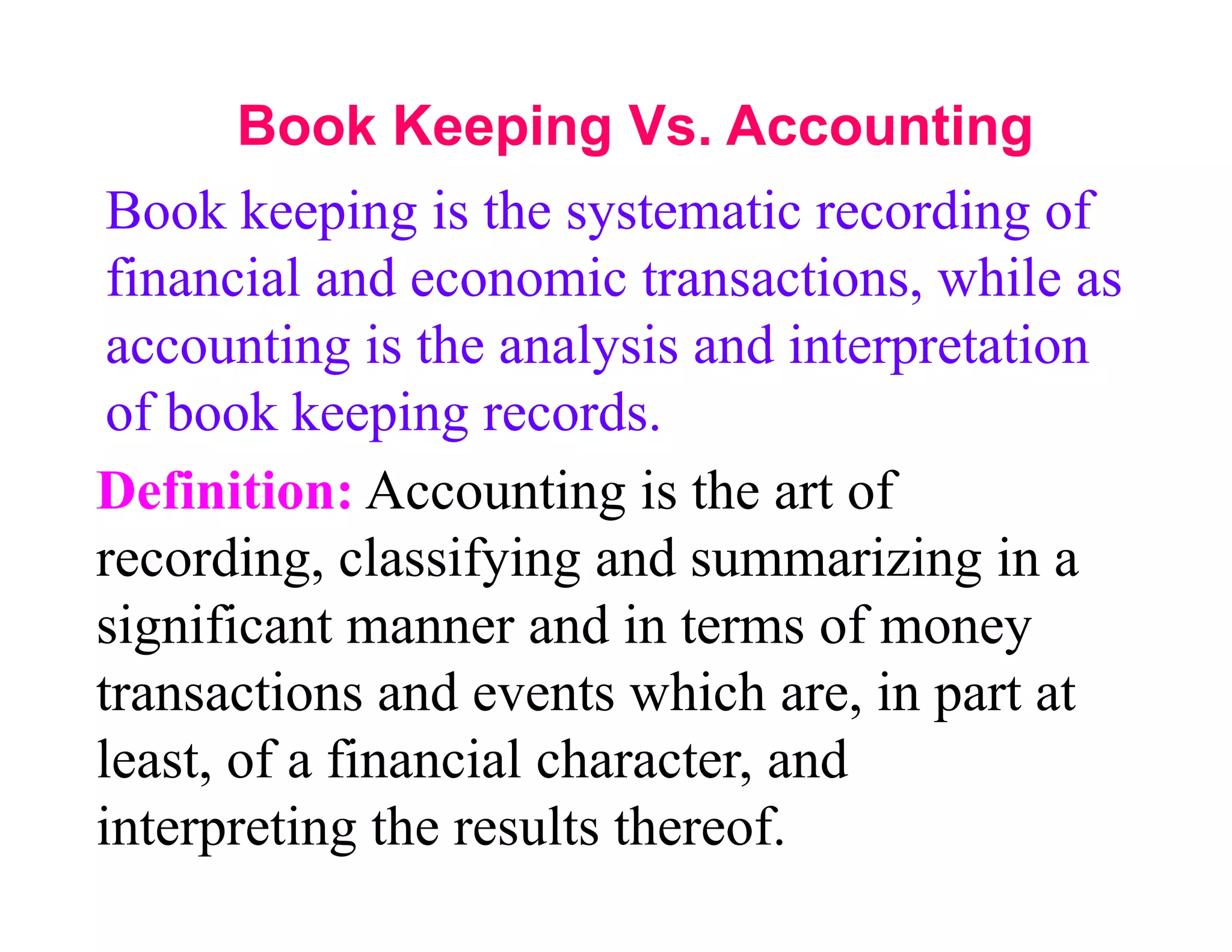 Book Keeping Vs. Accounting
 Book keeping is the systematic recording of
 financial and economic transactions, while as
 accounting is the analysis and interpretation
 of book keeping records.
Definition: Accounting is the art of
recording, classifying and summarizing in a
significant manner and in terms of money
transactions and events which are, in part at
least, of a financial character, and
interpreting the results thereof.
 