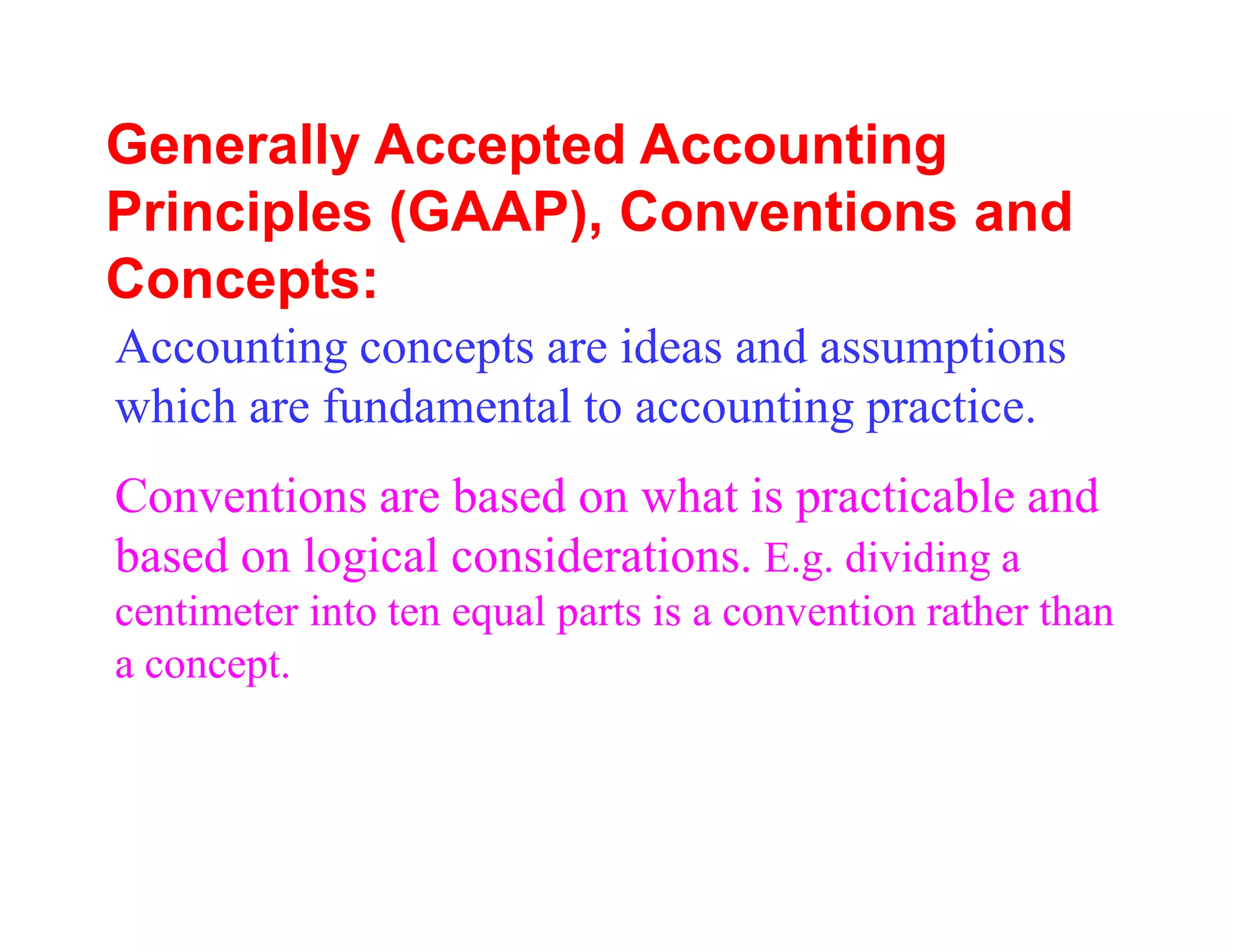 Generally Accepted Accounting
Principles (GAAP), Conventions and
Concepts:
Accounting concepts are ideas and assumptions
which are fundamental to accounting practice.
Conventions are based on what is practicable and
based on logical considerations. E.g. dividing a
centimeter into ten equal parts is a convention rather than
a concept.
 