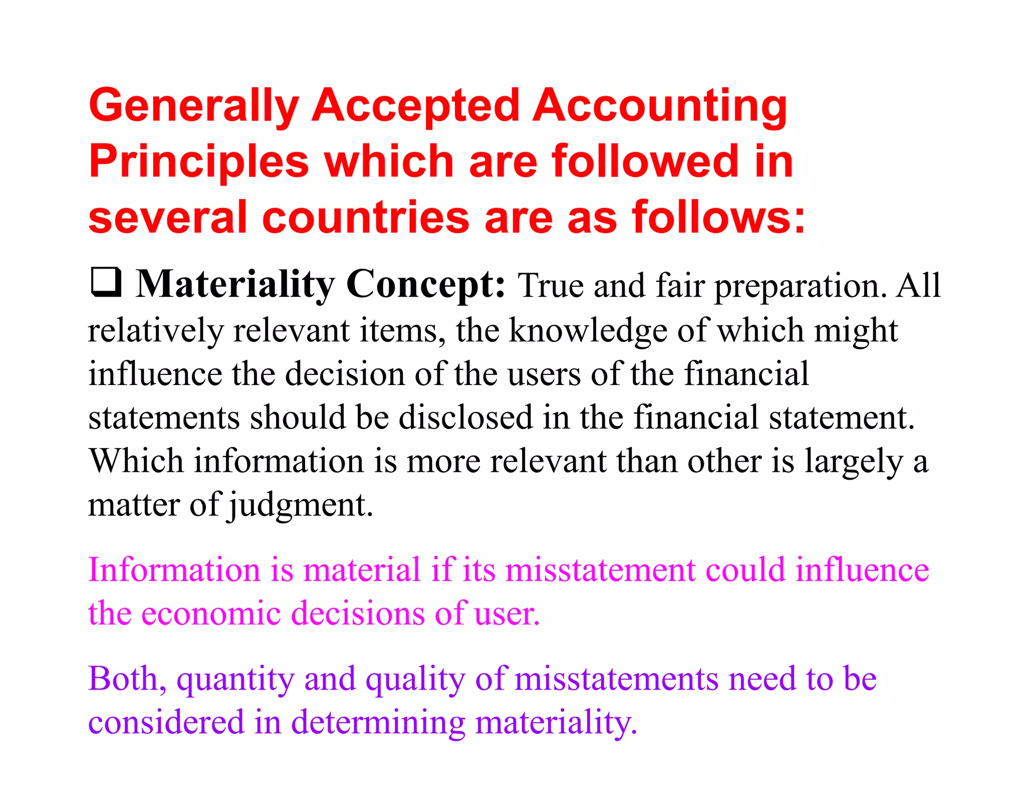 Generally Accepted Accounting
Principles which are followed in
several countries are as follows:
   Materiality Concept: True and fair preparation. All
relatively relevant items, the knowledge of which might
influence the decision of the users of the financial
statements should be disclosed in the financial statement.
Which information is more relevant than other is largely a
matter of judgment.
Information is material if its misstatement could influence
the economic decisions of user.
Both, quantity and quality of misstatements need to be
considered in determining materiality.
 
