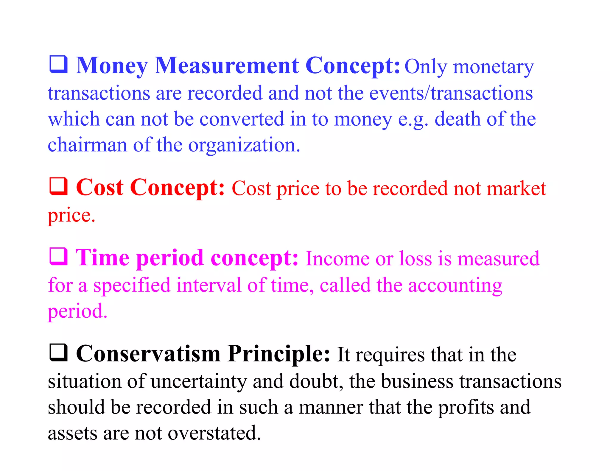 Money Measurement Concept: Only monetary
transactions are recorded and not the events/transactions
which can not be converted in to money e.g. death of the
chairman of the organization.

   Cost Concept: Cost price to be recorded not market
price.

   Time period concept: Income or loss is measured
for a specified interval of time, called the accounting
period.

   Conservatism Principle: It requires that in the
situation of uncertainty and doubt, the business transactions
should be recorded in such a manner that the profits and
assets are not overstated.
 