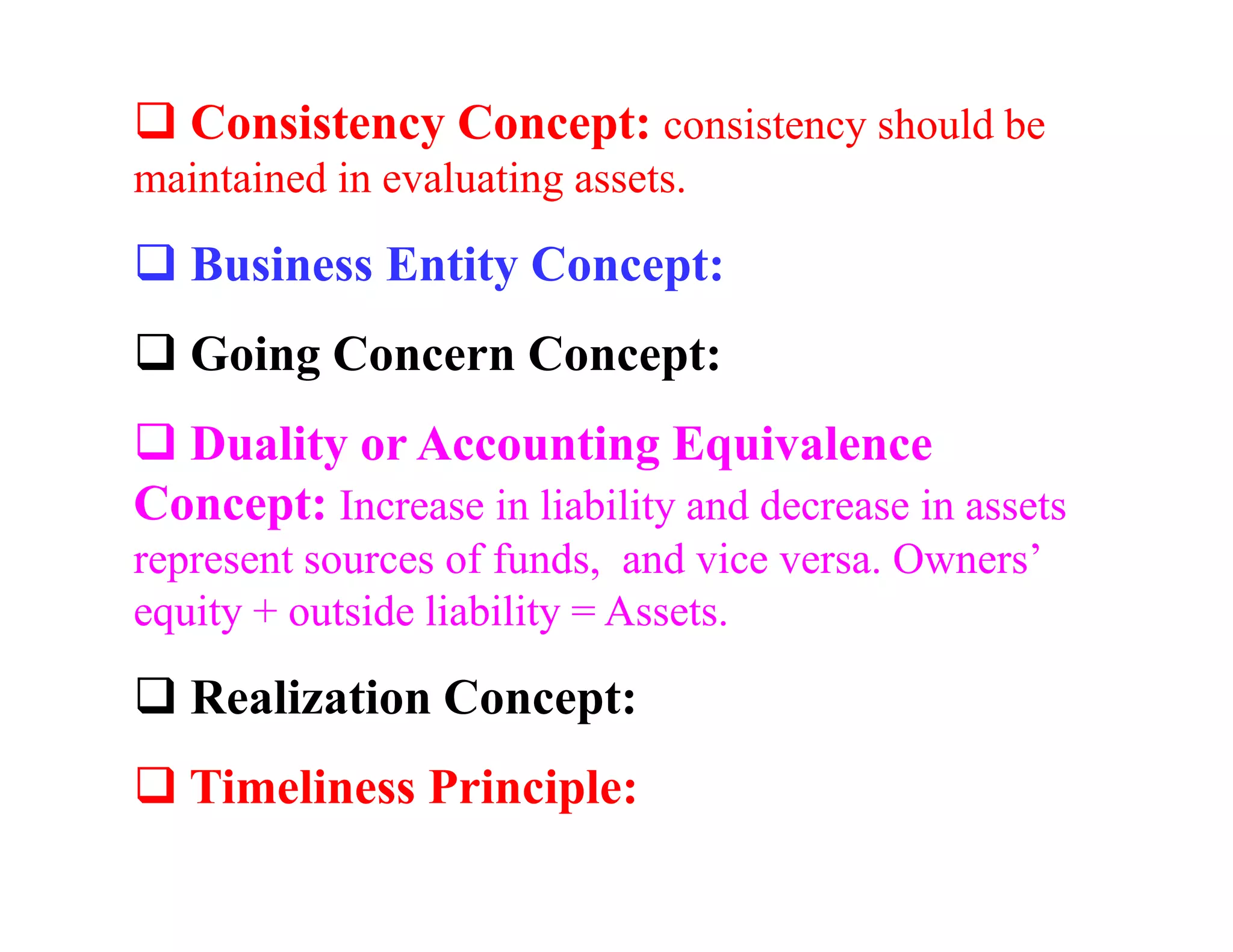 Consistency Concept: consistency should be
maintained in evaluating assets.

   Business Entity Concept:
   Going Concern Concept:
  Duality or Accounting Equivalence
Concept: Increase in liability and decrease in assets
represent sources of funds, and vice versa. Owners’
equity + outside liability = Assets.

   Realization Concept:
   Timeliness Principle:
 