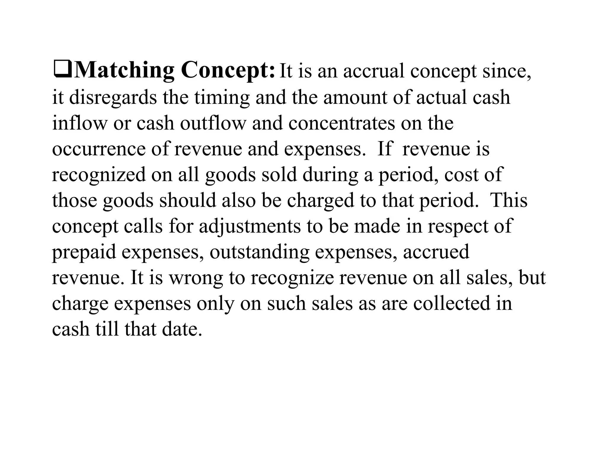 Matching Concept: It is an accrual concept since,
it disregards the timing and the amount of actual cash
inflow or cash outflow and concentrates on the
occurrence of revenue and expenses. If revenue is
recognized on all goods sold during a period, cost of
those goods should also be charged to that period. This
concept calls for adjustments to be made in respect of
prepaid expenses, outstanding expenses, accrued
revenue. It is wrong to recognize revenue on all sales, but
charge expenses only on such sales as are collected in
cash till that date.
 