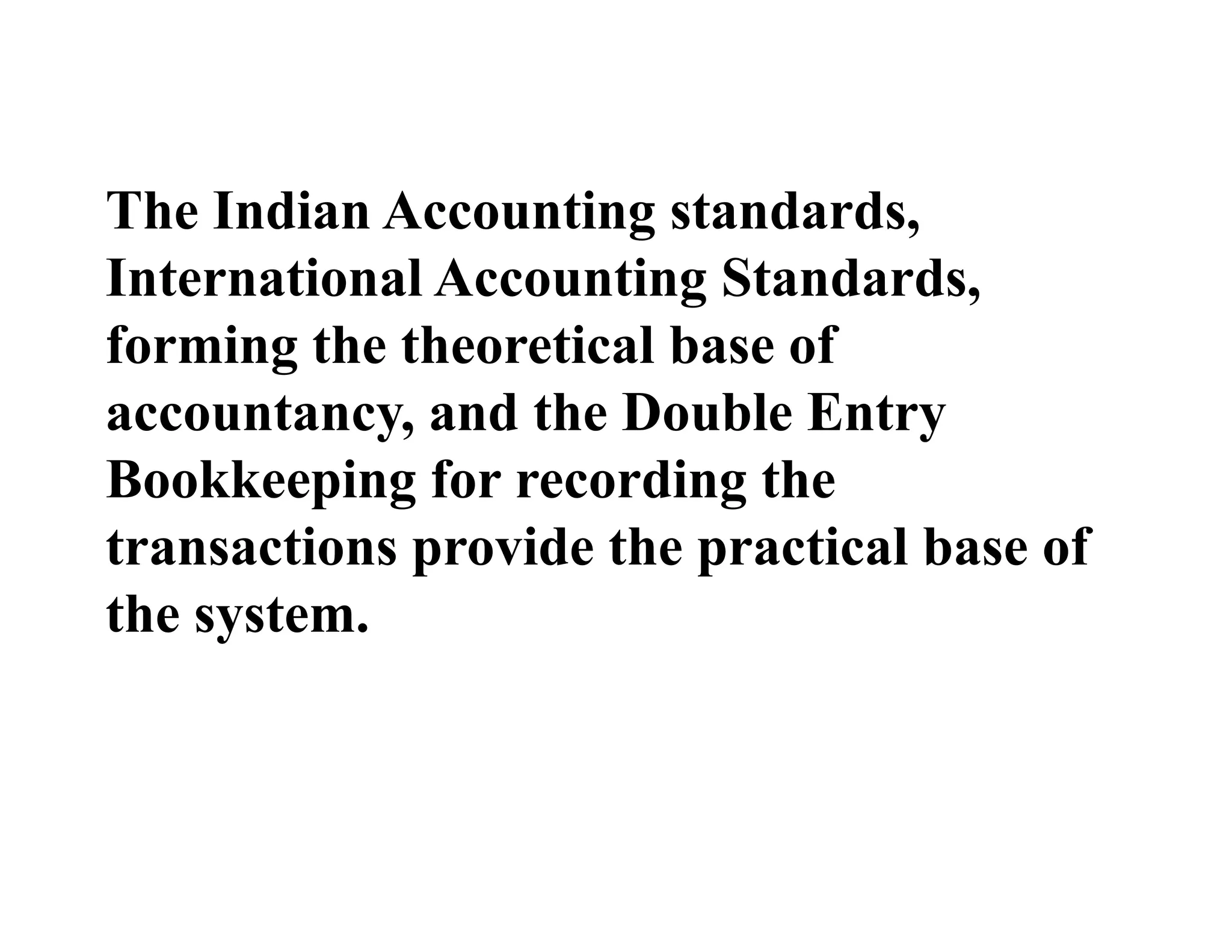 The Indian Accounting standards,
International Accounting Standards,
forming the theoretical base of
accountancy, and the Double Entry
Bookkeeping for recording the
transactions provide the practical base of
the system.
 