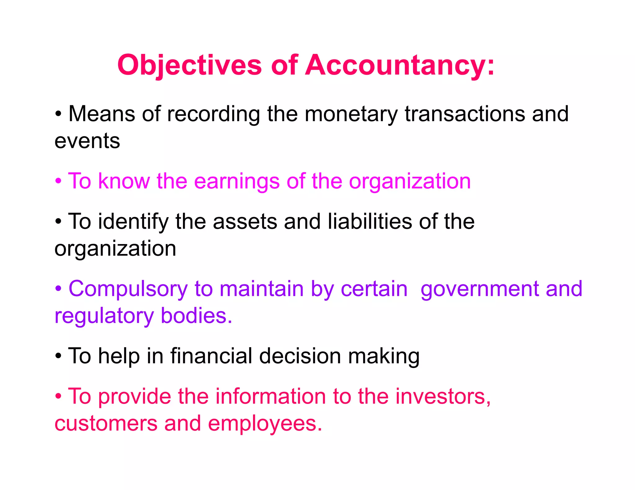 Objectives of Accountancy:
• Means of recording the monetary transactions and
events
• To know the earnings of the organization
• To identify the assets and liabilities of the
organization
• Compulsory to maintain by certain government and
regulatory bodies.
• To help in financial decision making
• To provide the information to the investors,
customers and employees.
 
