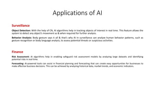 Applications of AI
Surveillance
Object Detection: With the help of CN, AI algorithms help in tracking objects of interest in real time. This feature allows the
system to detect any object’s movement as & when required for further analysis.
Behavior Analysis: Body gesture says it all & that’s why AI in surveillance can analyze human behavior patterns, such as
gesture recognition or body language analysis, to assess potential threats or suspicious activities.
Finance
Risk Assessment: AI algorithms help in enabling safeguard risk assessment models by analyzing large datasets and identifying
potential risks in real-time.
Forecasting: AI-powered tools can assist in financial planning and forecasting that can create easy opportunities for businesses to
make effective business decisions. This can be achieved by analyzing historical data, market trends, and economic indicators.
 