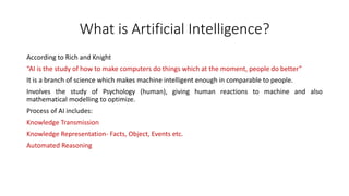 What is Artificial Intelligence?
According to Rich and Knight
“AI is the study of how to make computers do things which at the moment, people do better”
It is a branch of science which makes machine intelligent enough in comparable to people.
Involves the study of Psychology (human), giving human reactions to machine and also
mathematical modelling to optimize.
Process of AI includes:
Knowledge Transmission
Knowledge Representation- Facts, Object, Events etc.
Automated Reasoning
 
