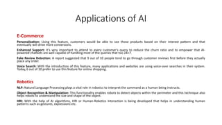 Applications of AI
E-Commerce
Personalization: Using this feature, customers would be able to see those products based on their interest pattern and that
eventually will drive more conversions.
Enhanced Support: It’s very important to attend to every customer’s query to reduce the churn ratio and to empower that AI-
powered chatbots are well capable of handling most of the queries that too 24×7.
Fake Review Detection: A report suggested that 9 out of 10 people tend to go through customer reviews first before they actually
place any order.
Voice Search: With the introduction of this feature, many applications and websites are using voice-over searches in their system.
Today, 6 out of 10 prefer to use this feature for online shopping.
Robotics
NLP: Natural Language Processing plays a vital role in robotics to interpret the command as a human being instructs.
Object Recognition & Manipulation: This functionality enables robots to detect objects within the perimeter and this technique also
helps robots to understand the size and shape of the object.
HRI: With the help of AI algorithms, HRI or Human-Robotics Interaction is being developed that helps in understanding human
patterns such as gestures, expressions etc.
 