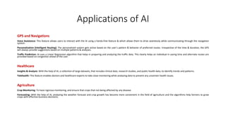 Applications of AI
GPS and Navigations
Voice Assistance: This feature allows users to interact with the AI using a hands-free feature & which allows them to drive seamlessly while communicating through the navigation
system.
Personalization (Intelligent Routing): The personalized system gets active based on the user’s pattern & behavior of preferred routes. Irrespective of the time & duration, the GPS
will always provide suggestions based on multiple patterns & analyses.
Traffic Prediction: AI uses a Linear Regression algorithm that helps in preparing and analyzing the traffic data. This clearly helps an individual in saving time and alternate routes are
provided based on congestion ahead of the user.
Healthcare
Insights & Analysis: With the help of AI, a collection of large datasets, that includes clinical data, research studies, and public health data, to identify trends and patterns.
Telehealth: This feature enables doctors and healthcare experts to take close monitoring while analyzing data to prevent any uncertain health issues.
Agriculture
Crop Monitoring: To have rigorous monitoring, and ensure that crops that not being affected by any disease.
Forecasting: With the help of AI, analyzing the weather forecast and crop growth has become more convenient in the field of agriculture and the algorithms help farmers to grow
crops with effective business decisions.
 