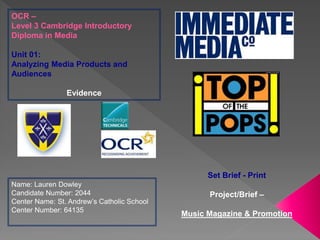OCR –
Level 3 Cambridge Introductory
Diploma in Media
Unit 01:
Analyzing Media Products and
Audiences
Evidence
Name: Lauren Dowley
Candidate Number: 2044
Center Name: St. Andrew’s Catholic School
Center Number: 64135
Set Brief - Print
Project/Brief –
Music Magazine & Promotion
 