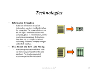 Introduction to NLP 10
Technologies
• Information Extraction
– Relevant information pieces of
information are discovered and marked
for extraction. The extracted pieces can
be: the topic, named entities such as
company, place or person names, simple
relations such as prices, destinations,
functions etc. or complex relations
describing accidents, company mergers
or football matches.
• Data Fusion and Text Data Mining
– Extracted pieces of information from
several sources are combined in one
database. Previously undetected
relationships may be discovered.
 