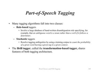 Word Classes and POS Tagging 108
Part-of-Speech Tagging
• Many tagging algorithms fall into two classes:
– Rule-based taggers
• Involve a large database of hand-written disambiguation rule specifying, for
example, that an ambiguous word is a noun rather than a verb if it follows a
determiner.
– Stochastic taggers
• Resolve tagging ambiguities by using a training corpus to count the probability
of a given word having a given tag in a given context.
• The Brill tagger, called the transformation-based tagger, shares
features of both tagging architecture.
 