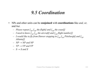Context Free Grammar for English 131
9.5 Coordination
• NPs and other units can be conjoined with coordinations like and, or,
and but.
– Please repeat [NP
[NP
the flight] and [NP
the coast]]
– I need to know [NP
[NP
the aircraft] and [NP
flight number]]
– I would like to fly from Denver stopping in [NP
[NP
Pittsburgh] and [NP
Atlanta]]
– NP → NP and NP
– VP → VP and VP
– S → S and S
 