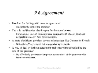 Context Free Grammar for English 133
9.6 Agreement
• Problem for dealing with number agreement:
– it doubles the size of the grammar.
• The rule proliferation also happen for the noun’s case:
– For example, English pronouns have nominative (I, she, he, they) and
accusative (me, her, him, them) versions.
• A more significant problem occurs in languages like German or French
– Not only N-V agreement, but also gender agreement.
• A way to deal with these agreement problems without exploding the
size of the grammar:
– By effectively parameterizing each non-terminal of the grammar with
feature-structures.
 