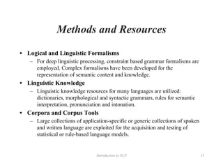 Introduction to NLP 15
Methods and Resources
• Logical and Linguistic Formalisms
– For deep linguistic processing, constraint based grammar formalisms are
employed. Complex formalisms have been developed for the
representation of semantic content and knowledge.
• Linguistic Knowledge
– Linguistic knowledge resources for many languages are utilized:
dictionaries, morphological and syntactic grammars, rules for semantic
interpretation, pronunciation and intonation.
• Corpora and Corpus Tools
– Large collections of application-specific or generic collections of spoken
and written language are exploited for the acquisition and testing of
statistical or rule-based language models.
 