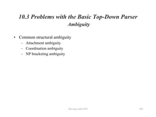 Parsing with CFG 160
10.3 Problems with the Basic Top-Down Parser
Ambiguity
• Common structural ambiguity
– Attachment ambiguity
– Coordination ambiguity
– NP bracketing ambiguity
 