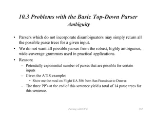 Parsing with CFG 165
10.3 Problems with the Basic Top-Down Parser
Ambiguity
• Parsers which do not incorporate disambiguators may simply return all
the possible parse trees for a given input.
• We do not want all possible parses from the robust, highly ambiguous,
wide-coverage grammars used in practical applications.
• Reason:
– Potentially exponential number of parses that are possible for certain
inputs
– Given the ATIS example:
• Show me the meal on Flight UA 386 from San Francisco to Denver.
– The three PP’s at the end of this sentence yield a total of 14 parse trees for
this sentence.
 