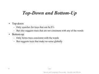 *
Speech and Language Processing - Jurafsky and Martin
183
Top-Down and Bottom-Up
• Top-down
– Only searches for trees that can be S’s
– But also suggests trees that are not consistent with any of the words
• Bottom-up
– Only forms trees consistent with the words
– But suggests trees that make no sense globally
 