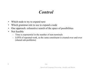 *
Speech and Language Processing - Jurafsky and Martin
184
Control
• Which node to try to expand next
• Which grammar rule to use to expand a node
• One approach: exhaustive search of the space of possibilities
• Not feasible
– Time is exponential in the number of non-terminals
– LOTS of repeated work, as the same constituent is created over and over
(shared sub-problems)
 
