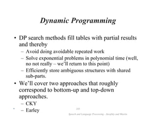 *
Speech and Language Processing - Jurafsky and Martin
185
Dynamic Programming
• DP search methods fill tables with partial results
and thereby
– Avoid doing avoidable repeated work
– Solve exponential problems in polynomial time (well,
no not really – we’ll return to this point)
– Efficiently store ambiguous structures with shared
sub-parts.
• We’ll cover two approaches that roughly
correspond to bottom-up and top-down
approaches.
– CKY
– Earley
 